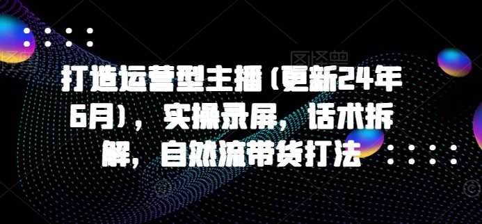 打造运营型主播(更新24年11月)，实操录屏，话术拆解，自然流带货打法-聚富网创