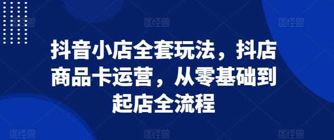 抖音小店全套玩法，抖店商品卡运营，从零基础到起店全流程-聚富网创