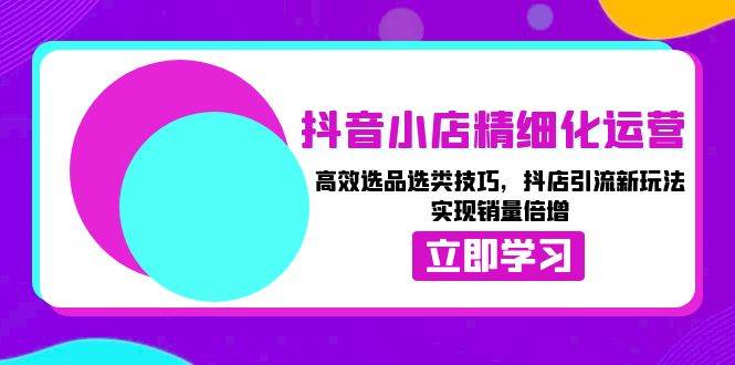 （13646期）抖音小店精细化运营：高效选品选类技巧，抖店引流新玩法，实现销量倍增-聚富网创