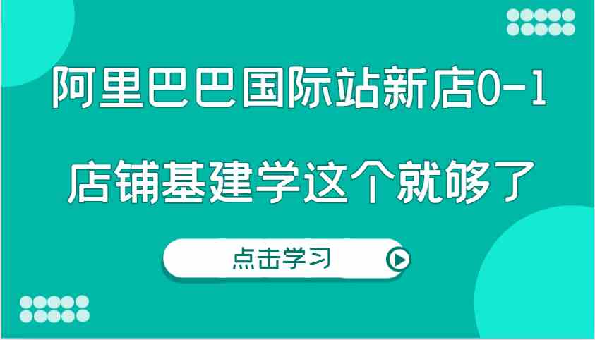 阿里巴巴国际站新店0-1，个人实践实操录制从0-1基建，店铺基建学这个就够了-聚富网创