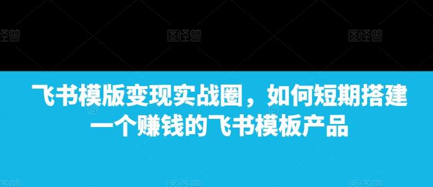 飞书模版变现实战圈，如何短期搭建一个赚钱的飞书模板产品-聚富网创