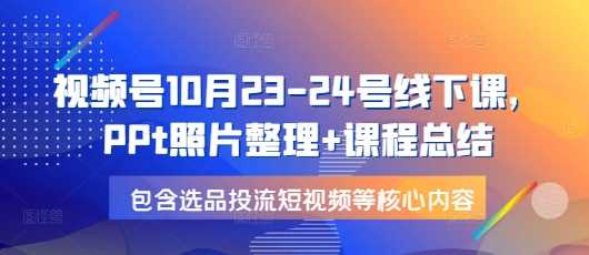 视频号10月23-24号线下课，PPt照片整理+课程总结，包含选品投流短视频等核心内容-聚富网创