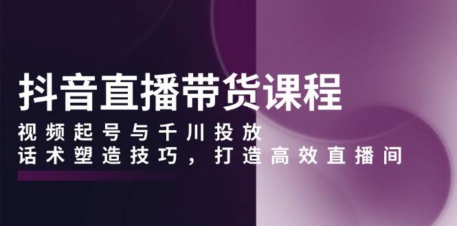 抖音直播带货课程，视频起号与千川投放，话术塑造技巧，打造高效直播间-聚富网创