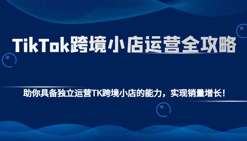 TikTok跨境小店运营全攻略：助你具备独立运营TK跨境小店的能力，实现销量增长！-聚富网创