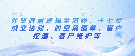 外贸底层逻辑全流程，十七步成交法则、时空角逼单、客户挖潜、客户维护等-聚富网创