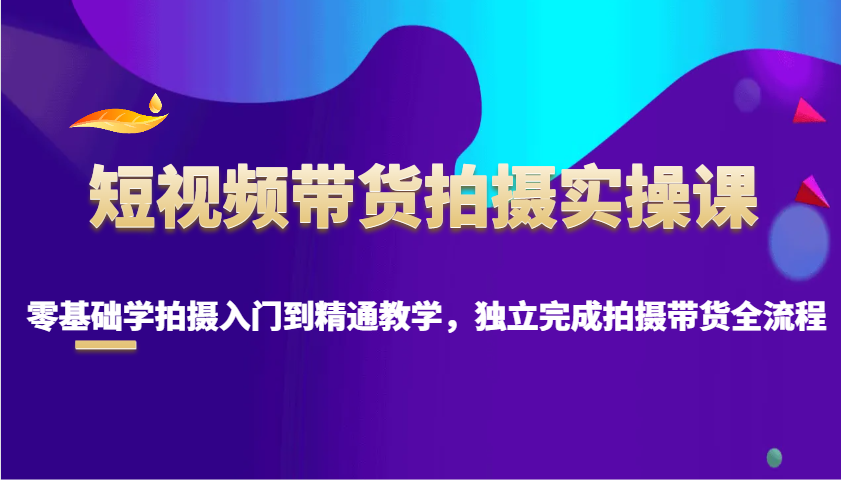 短视频带货拍摄实操课，零基础学拍摄入门到精通教学，独立完成拍摄带货全流程-聚富网创